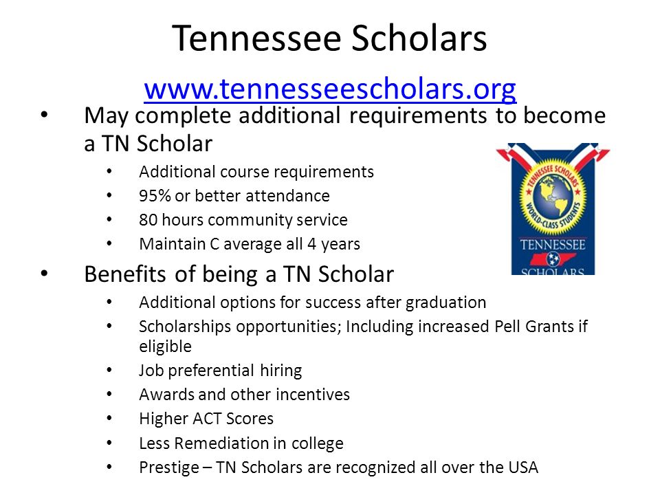 Tennessee Scholars     May complete additional requirements to become a TN Scholar Additional course requirements 95% or better attendance 80 hours community service Maintain C average all 4 years Benefits of being a TN Scholar Additional options for success after graduation Scholarships opportunities; Including increased Pell Grants if eligible Job preferential hiring Awards and other incentives Higher ACT Scores Less Remediation in college Prestige – TN Scholars are recognized all over the USA