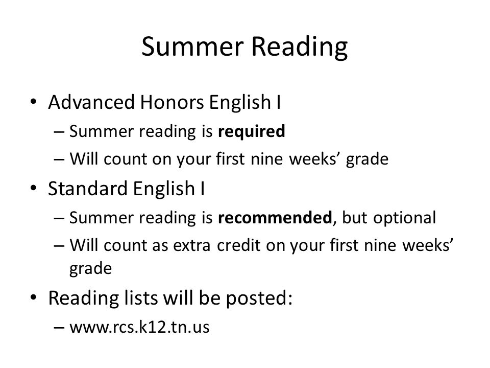 Summer Reading Advanced Honors English I – Summer reading is required – Will count on your first nine weeks’ grade Standard English I – Summer reading is recommended, but optional – Will count as extra credit on your first nine weeks’ grade Reading lists will be posted: –