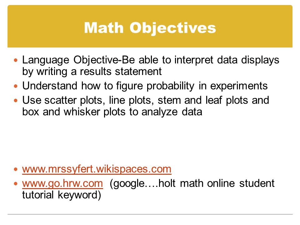 Math Objectives Language Objective-Be able to interpret data displays by writing a results statement Understand how to figure probability in experiments Use scatter plots, line plots, stem and leaf plots and box and whisker plots to analyze data     (google….holt math online student tutorial keyword)