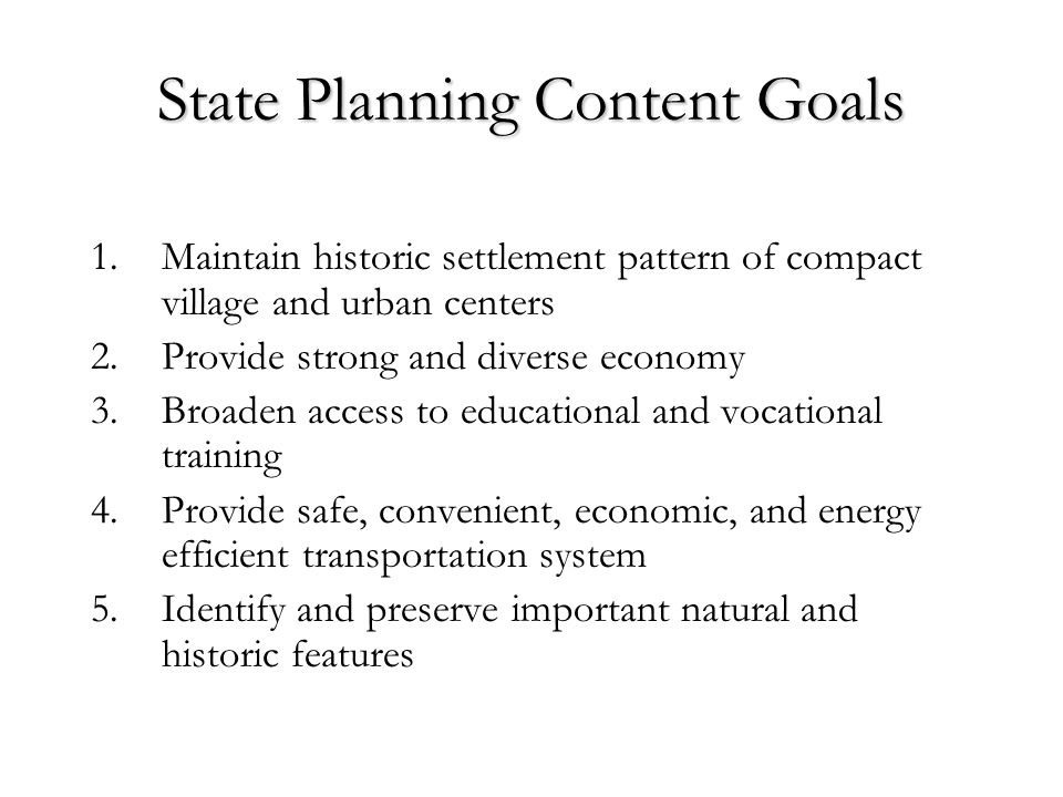 State Planning Content Goals 1.Maintain historic settlement pattern of compact village and urban centers 2.Provide strong and diverse economy 3.Broaden access to educational and vocational training 4.Provide safe, convenient, economic, and energy efficient transportation system 5.Identify and preserve important natural and historic features