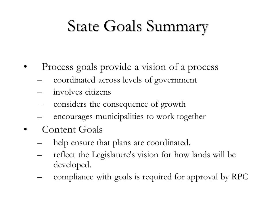 State Goals Summary Process goals provide a vision of a process –coordinated across levels of government –involves citizens –considers the consequence of growth –encourages municipalities to work together Content Goals –help ensure that plans are coordinated.