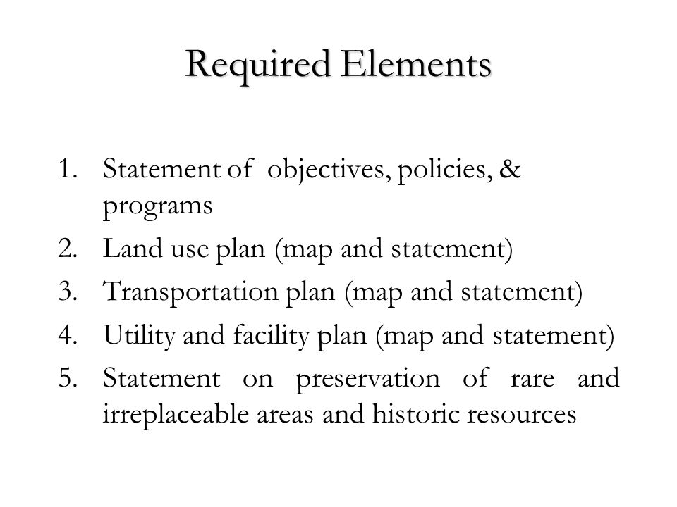 Required Elements 1.Statement of objectives, policies, & programs 2.Land use plan (map and statement) 3.Transportation plan (map and statement) 4.Utility and facility plan (map and statement) 5.Statement on preservation of rare and irreplaceable areas and historic resources