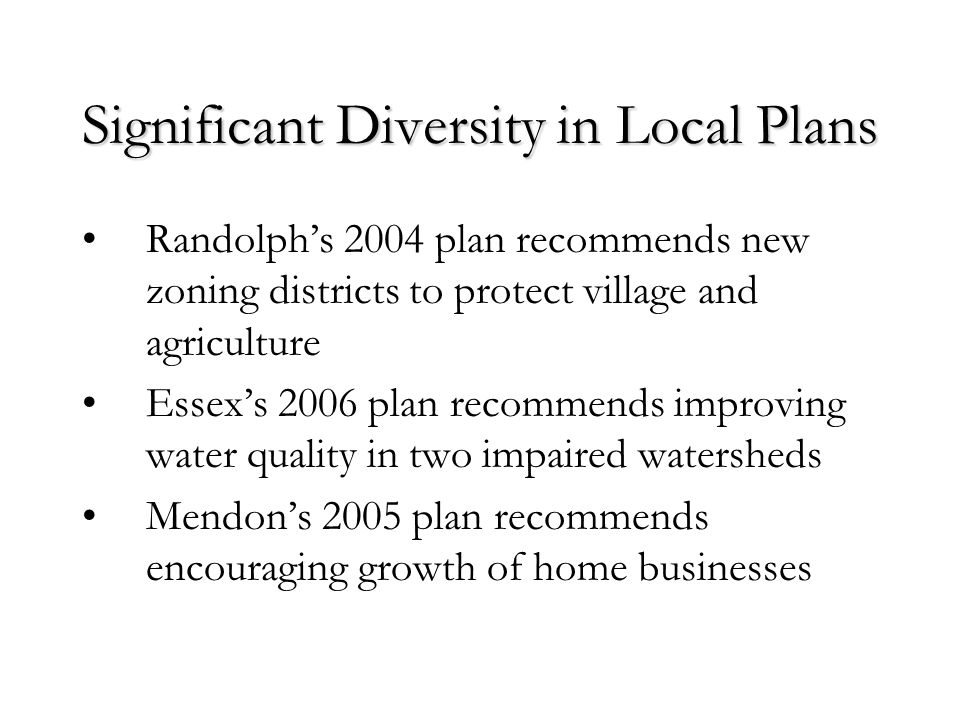 Significant Diversity in Local Plans Randolph’s 2004 plan recommends new zoning districts to protect village and agriculture Essex’s 2006 plan recommends improving water quality in two impaired watersheds Mendon’s 2005 plan recommends encouraging growth of home businesses