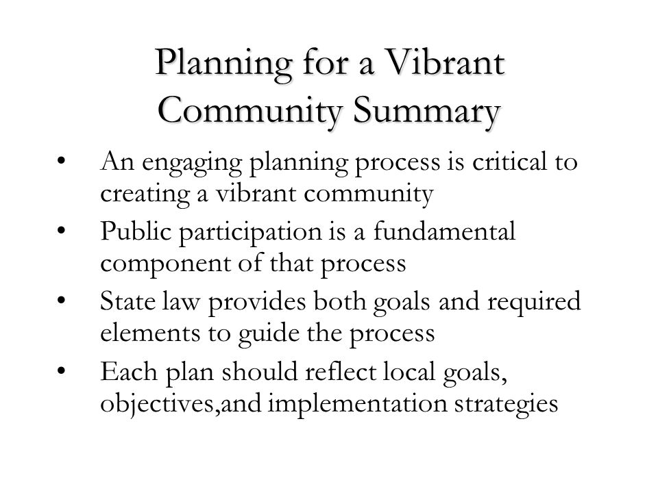Planning for a Vibrant Community Summary An engaging planning process is critical to creating a vibrant community Public participation is a fundamental component of that process State law provides both goals and required elements to guide the process Each plan should reflect local goals, objectives,and implementation strategies