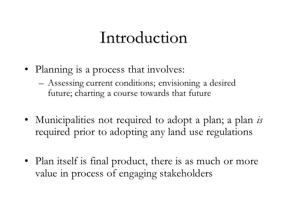 Introduction Planning is a process that involves: –Assessing current conditions; envisioning a desired future; charting a course towards that future Municipalities not required to adopt a plan; a plan is required prior to adopting any land use regulations Plan itself is final product, there is as much or more value in process of engaging stakeholders