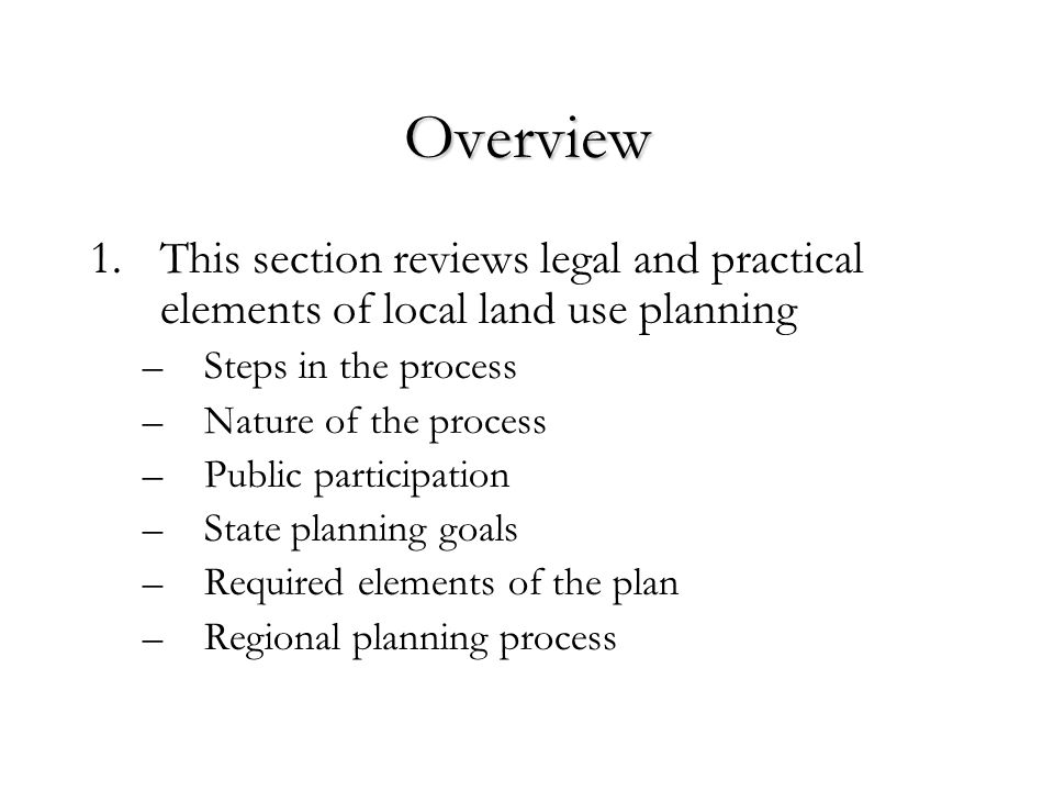 Overview 1.This section reviews legal and practical elements of local land use planning –Steps in the process –Nature of the process –Public participation –State planning goals –Required elements of the plan –Regional planning process