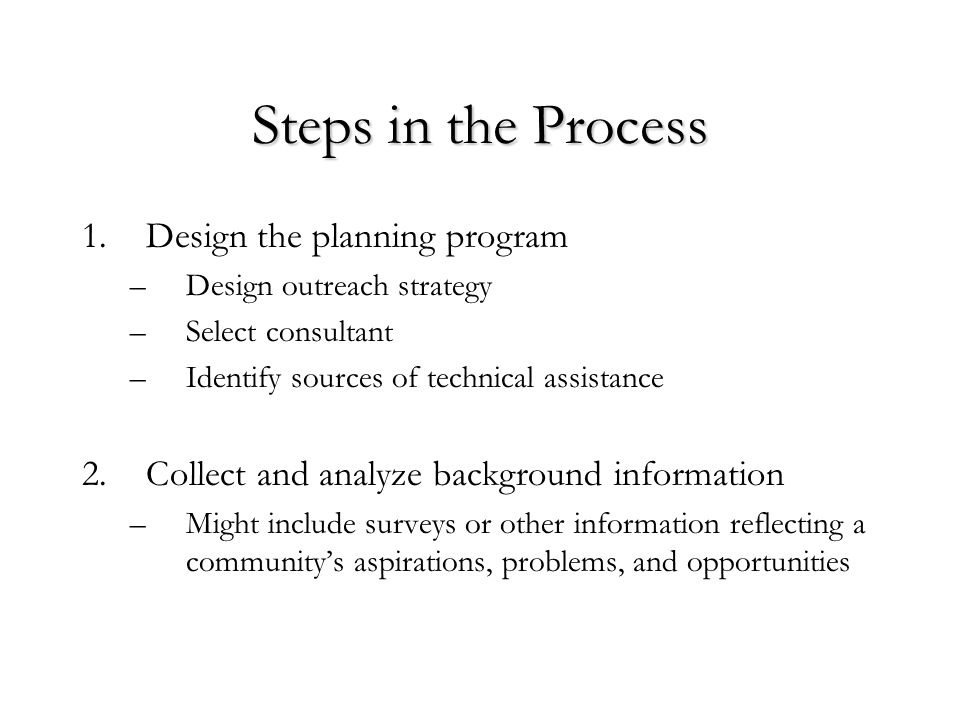 Steps in the Process 1.Design the planning program –Design outreach strategy –Select consultant –Identify sources of technical assistance 2.Collect and analyze background information –Might include surveys or other information reflecting a community’s aspirations, problems, and opportunities
