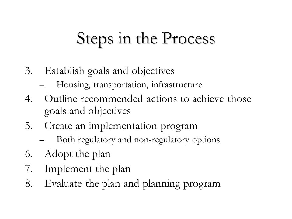 Steps in the Process 3.Establish goals and objectives –Housing, transportation, infrastructure 4.Outline recommended actions to achieve those goals and objectives 5.Create an implementation program –Both regulatory and non-regulatory options 6.Adopt the plan 7.Implement the plan 8.Evaluate the plan and planning program