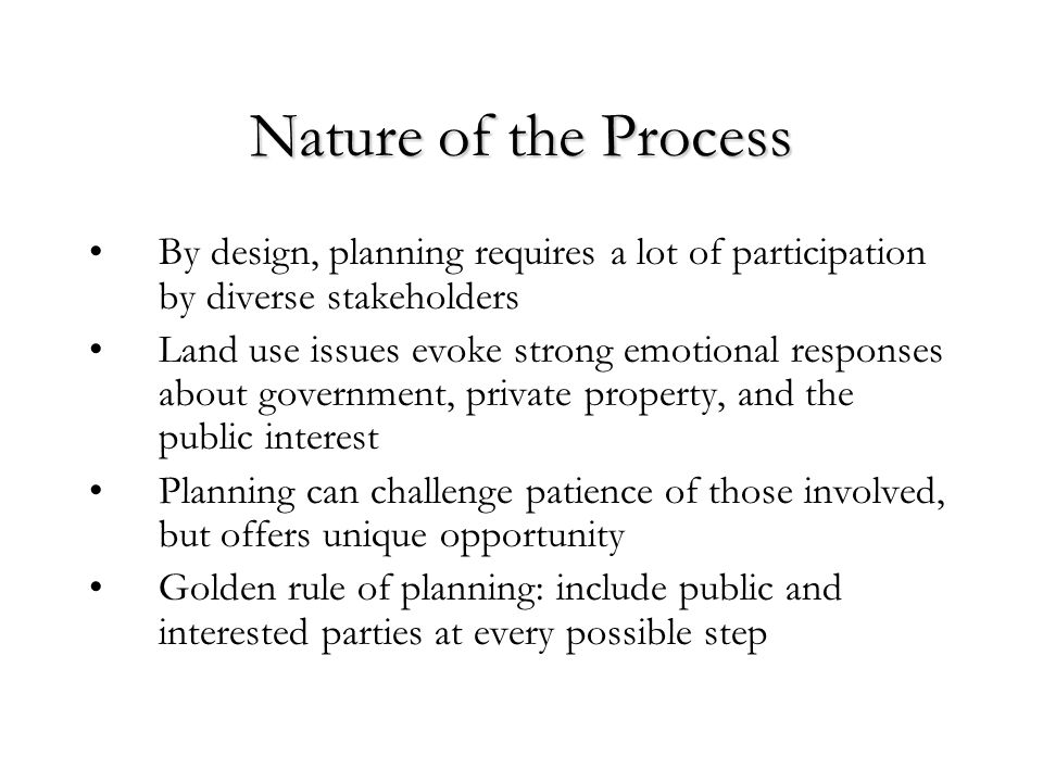 Nature of the Process By design, planning requires a lot of participation by diverse stakeholders Land use issues evoke strong emotional responses about government, private property, and the public interest Planning can challenge patience of those involved, but offers unique opportunity Golden rule of planning: include public and interested parties at every possible step