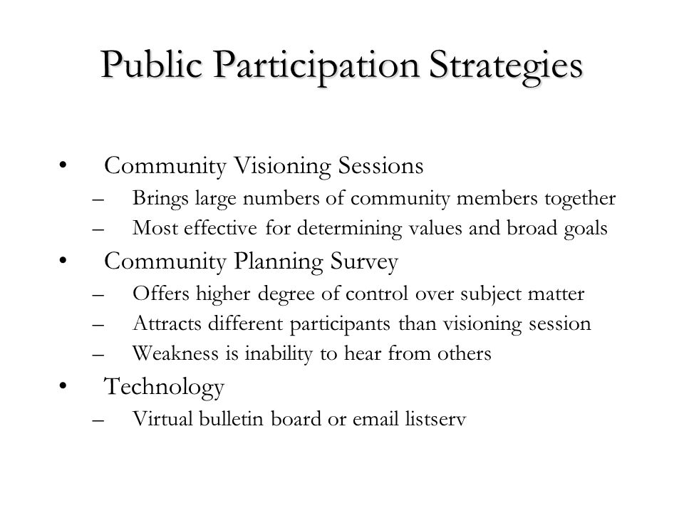 Public Participation Strategies Community Visioning Sessions –Brings large numbers of community members together –Most effective for determining values and broad goals Community Planning Survey –Offers higher degree of control over subject matter –Attracts different participants than visioning session –Weakness is inability to hear from others Technology –Virtual bulletin board or  listserv