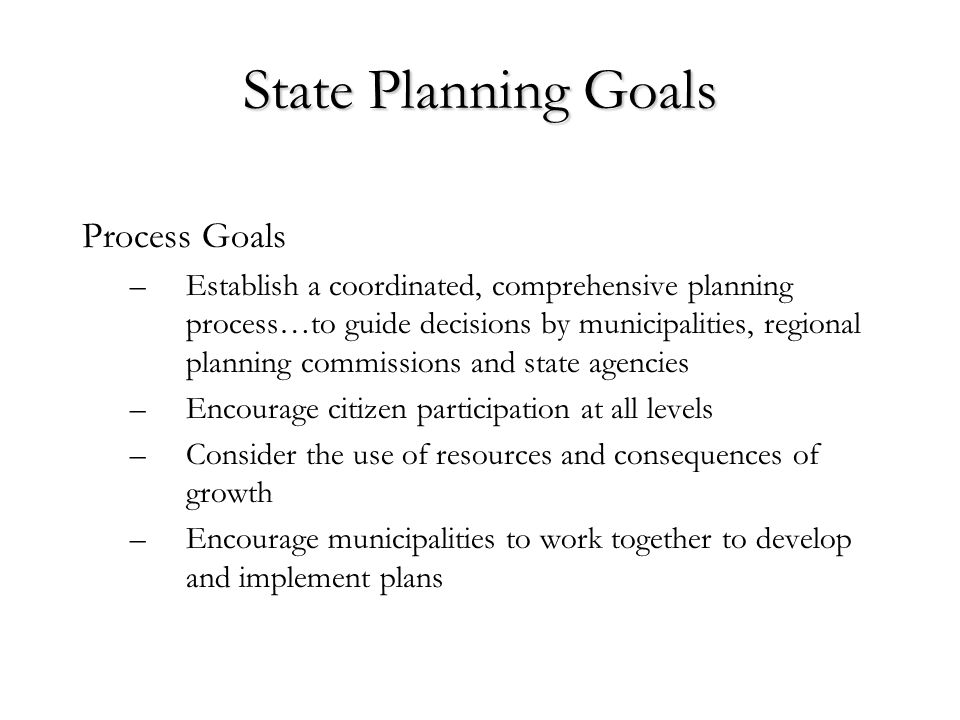 State Planning Goals Process Goals –Establish a coordinated, comprehensive planning process…to guide decisions by municipalities, regional planning commissions and state agencies –Encourage citizen participation at all levels –Consider the use of resources and consequences of growth –Encourage municipalities to work together to develop and implement plans