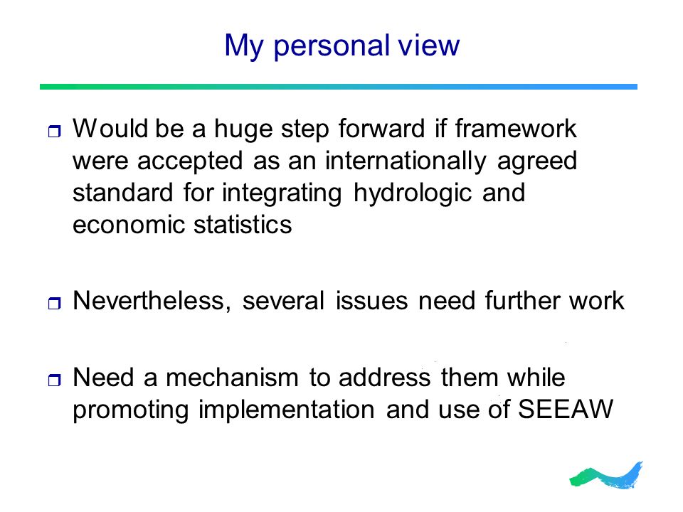 My personal view  Would be a huge step forward if framework were accepted as an internationally agreed standard for integrating hydrologic and economic statistics  Nevertheless, several issues need further work  Need a mechanism to address them while promoting implementation and use of SEEAW