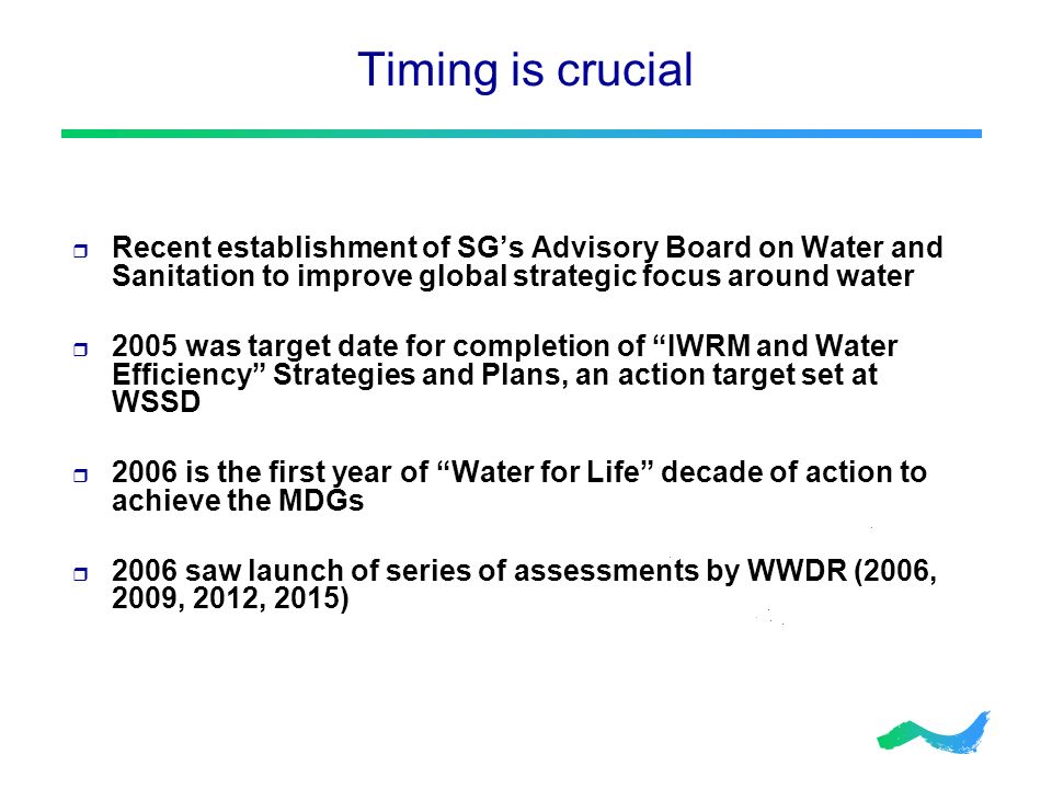 Timing is crucial  Recent establishment of SG’s Advisory Board on Water and Sanitation to improve global strategic focus around water  2005 was target date for completion of IWRM and Water Efficiency Strategies and Plans, an action target set at WSSD  2006 is the first year of Water for Life decade of action to achieve the MDGs  2006 saw launch of series of assessments by WWDR (2006, 2009, 2012, 2015)