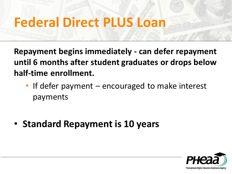 Federal Direct PLUS Loan Repayment begins immediately - can defer repayment until 6 months after student graduates or drops below half-time enrollment.