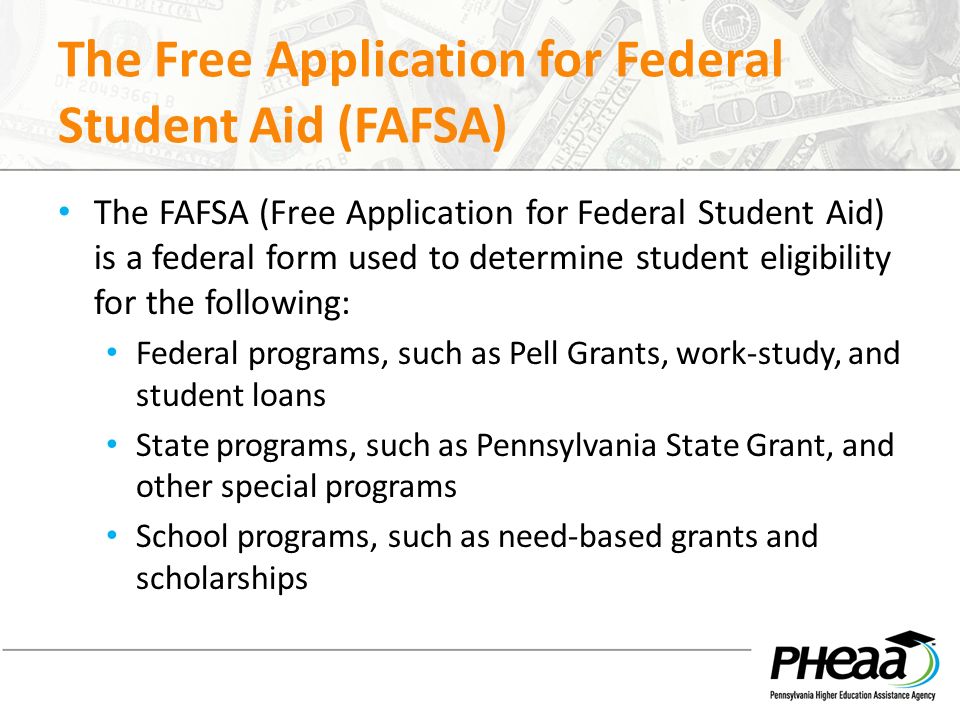 The Free Application for Federal Student Aid (FAFSA) The FAFSA (Free Application for Federal Student Aid) is a federal form used to determine student eligibility for the following: Federal programs, such as Pell Grants, work-study, and student loans State programs, such as Pennsylvania State Grant, and other special programs School programs, such as need-based grants and scholarships