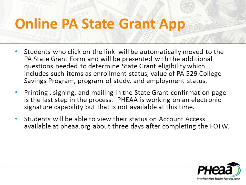Online PA State Grant App Students who click on the link will be automatically moved to the PA State Grant Form and will be presented with the additional questions needed to determine State Grant eligibility which includes such items as enrollment status, value of PA 529 College Savings Program, program of study, and employment status.