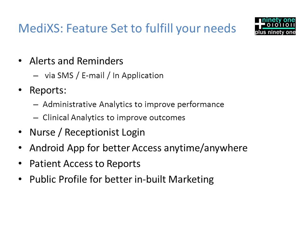 MediXS: Feature Set to fulfill your needs Alerts and Reminders – via SMS /  / In Application Reports: – Administrative Analytics to improve performance – Clinical Analytics to improve outcomes Nurse / Receptionist Login Android App for better Access anytime/anywhere Patient Access to Reports Public Profile for better in-built Marketing