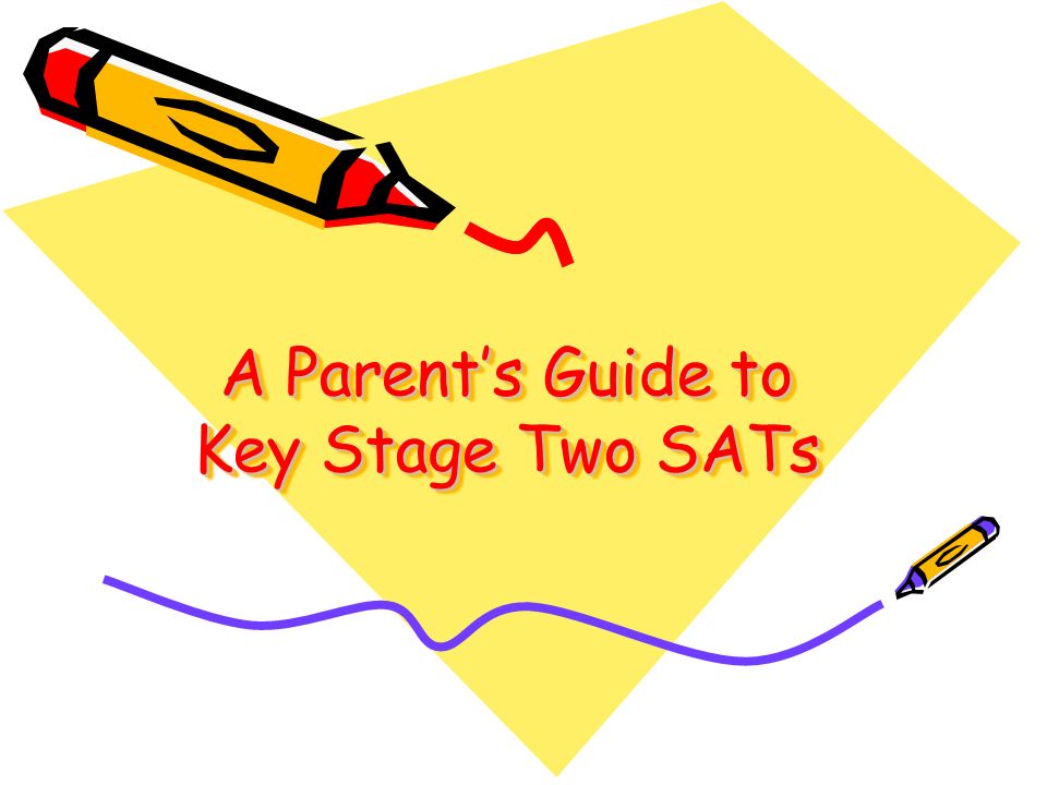 A Parent’s Guide to Key Stage Two SATs A Parent’s Guide to Key Stage Two SATs