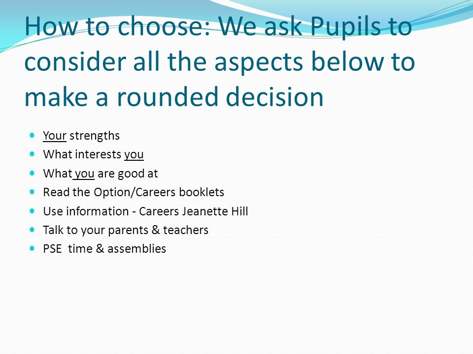 How to choose: We ask Pupils to consider all the aspects below to make a rounded decision Your strengths What interests you What you are good at Read the Option/Careers booklets Use information - Careers Jeanette Hill Talk to your parents & teachers PSE time & assemblies
