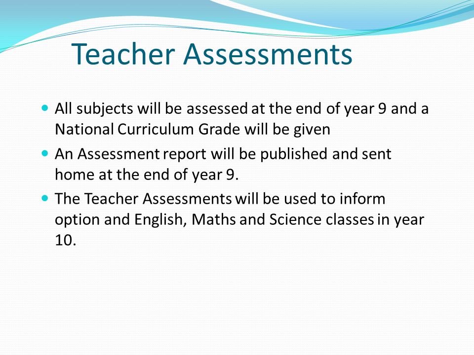 Teacher Assessments All subjects will be assessed at the end of year 9 and a National Curriculum Grade will be given An Assessment report will be published and sent home at the end of year 9.