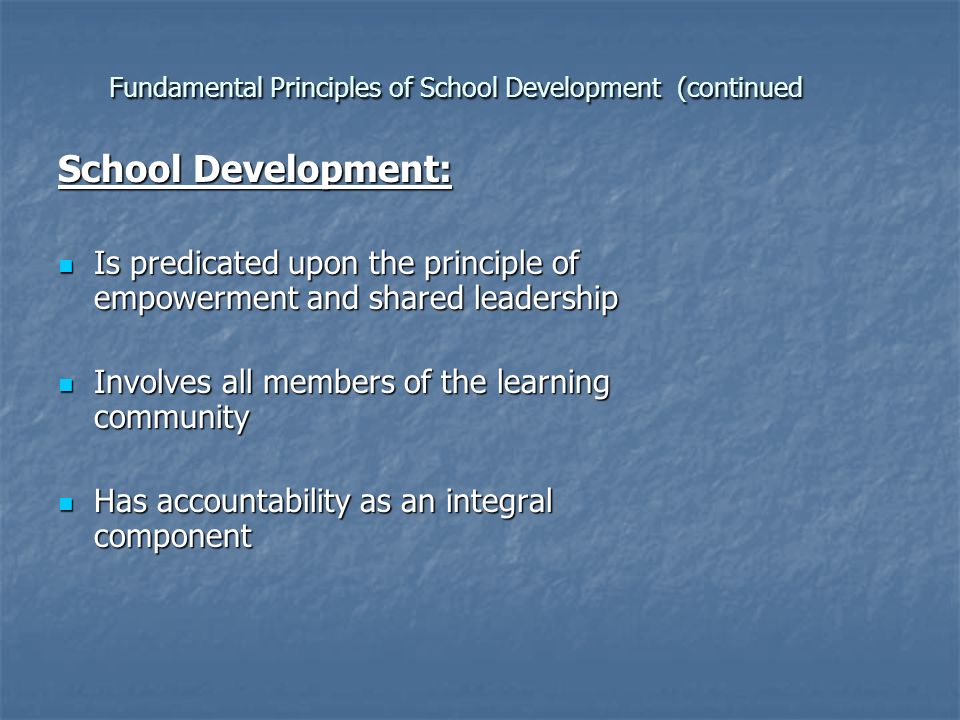 Fundamental Principles of School Development (continued School Development: Is predicated upon the principle of empowerment and shared leadership Is predicated upon the principle of empowerment and shared leadership Involves all members of the learning community Involves all members of the learning community Has accountability as an integral component Has accountability as an integral component