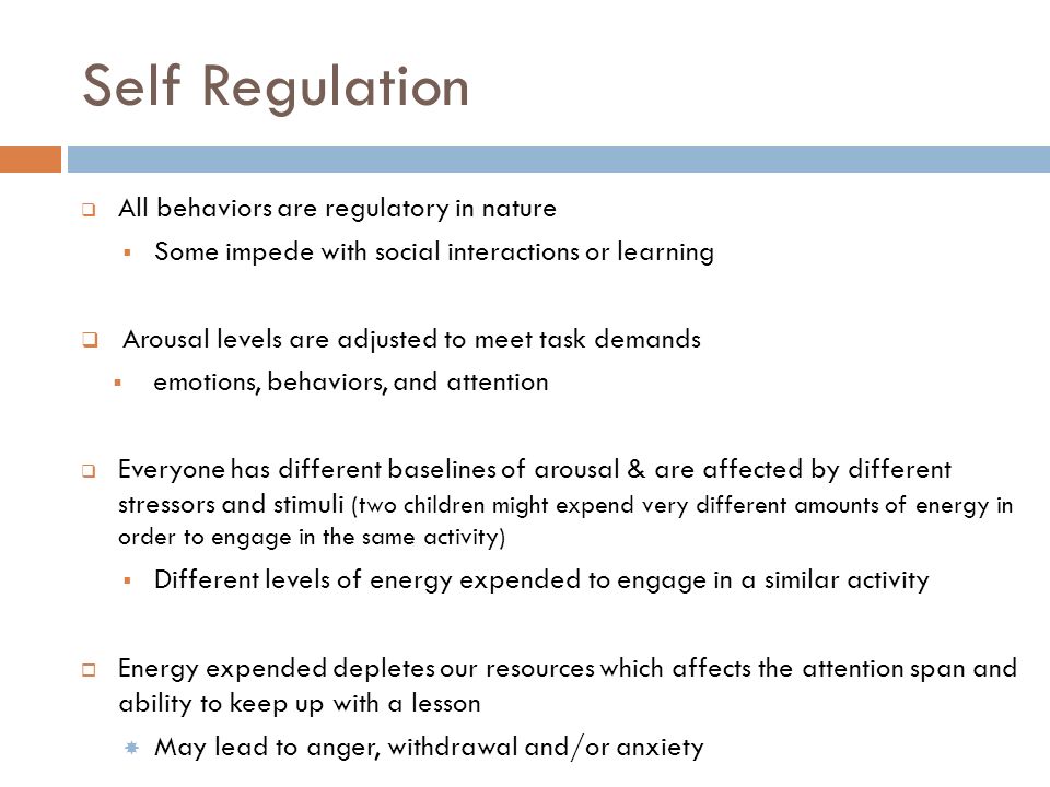 Self Regulation  All behaviors are regulatory in nature  Some impede with social interactions or learning  Arousal levels are adjusted to meet task demands  emotions, behaviors, and attention  Everyone has different baselines of arousal & are affected by different stressors and stimuli (two children might expend very different amounts of energy in order to engage in the same activity)  Different levels of energy expended to engage in a similar activity  Energy expended depletes our resources which affects the attention span and ability to keep up with a lesson  May lead to anger, withdrawal and/or anxiety