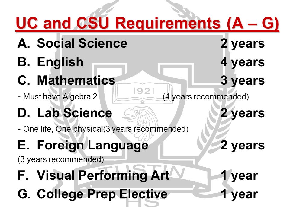 UC and CSU Requirements (A – G) A.Social Science2 years B.English 4 years C.Mathematics3 years - Must have Algebra 2(4 years recommended) D.Lab Science 2 years - One life, One physical(3 years recommended) E.Foreign Language2 years (3 years recommended) F.Visual Performing Art1 year G.College Prep Elective1 year