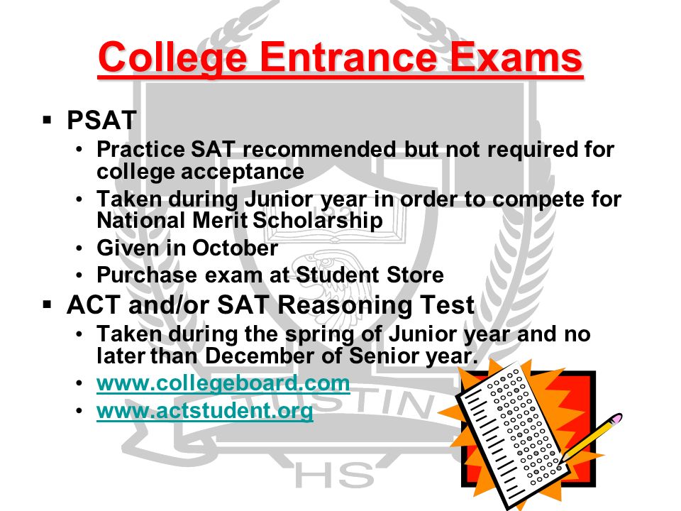 College Entrance Exams  PSAT Practice SAT recommended but not required for college acceptance Taken during Junior year in order to compete for National Merit Scholarship Given in October Purchase exam at Student Store  ACT and/or SAT Reasoning Test Taken during the spring of Junior year and no later than December of Senior year.