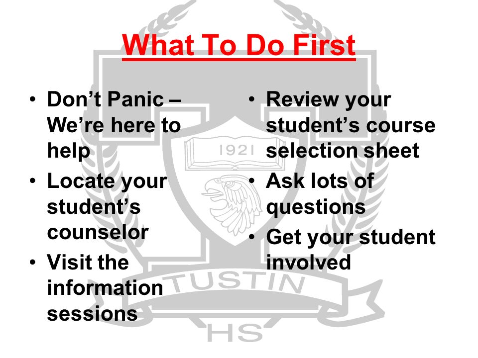 What To Do First Don’t Panic – We’re here to help Locate your student’s counselor Visit the information sessions Review your student’s course selection sheet Ask lots of questions Get your student involved