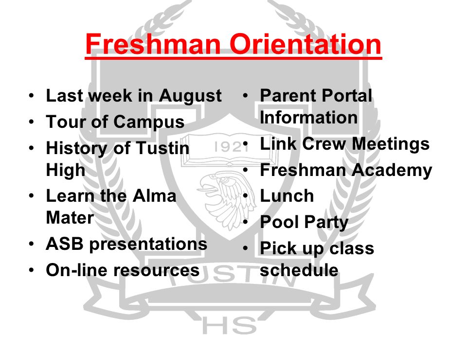 Freshman Orientation Last week in August Tour of Campus History of Tustin High Learn the Alma Mater ASB presentations On-line resources Parent Portal Information Link Crew Meetings Freshman Academy Lunch Pool Party Pick up class schedule