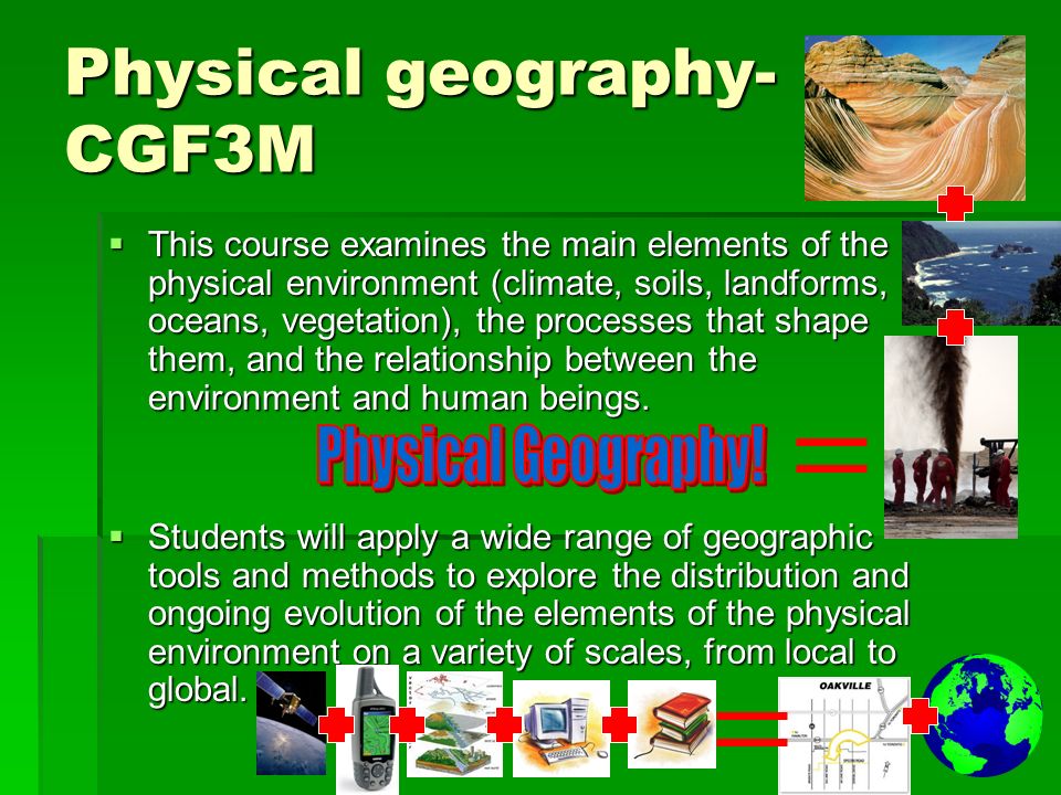 Physical geography- CGF3M  This course examines the main elements of the physical environment (climate, soils, landforms, oceans, vegetation), the processes that shape them, and the relationship between the environment and human beings.