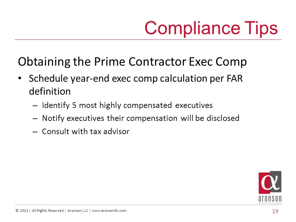 © 2011 | All Rights Reserved | Aronson LLC |   Obtaining the Prime Contractor Exec Comp Schedule year-end exec comp calculation per FAR definition – Identify 5 most highly compensated executives – Notify executives their compensation will be disclosed – Consult with tax advisor 19 Compliance Tips