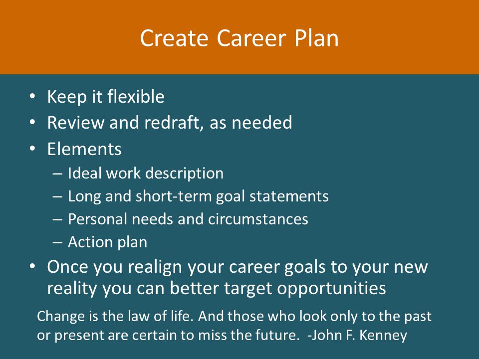Keep it flexible Review and redraft, as needed Elements – Ideal work description – Long and short-term goal statements – Personal needs and circumstances – Action plan Once you realign your career goals to your new reality you can better target opportunities Create Career Plan Change is the law of life.