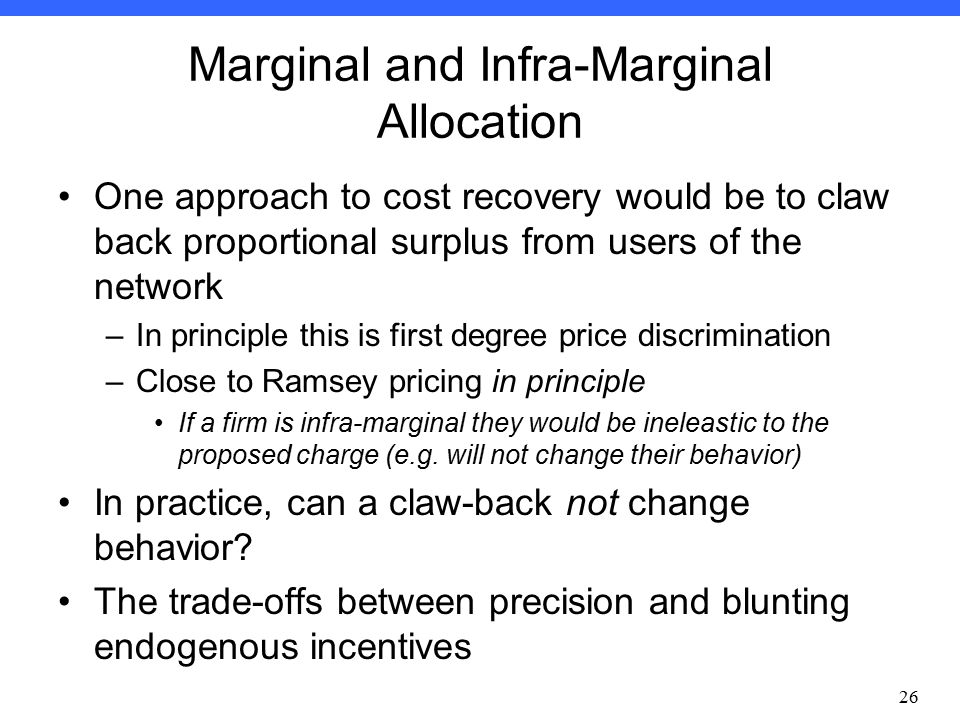 Econ Winter 2012: Professor Bushnell Marginal and Infra-Marginal Allocation One approach to cost recovery would be to claw back proportional surplus from users of the network –In principle this is first degree price discrimination –Close to Ramsey pricing in principle If a firm is infra-marginal they would be ineleastic to the proposed charge (e.g.