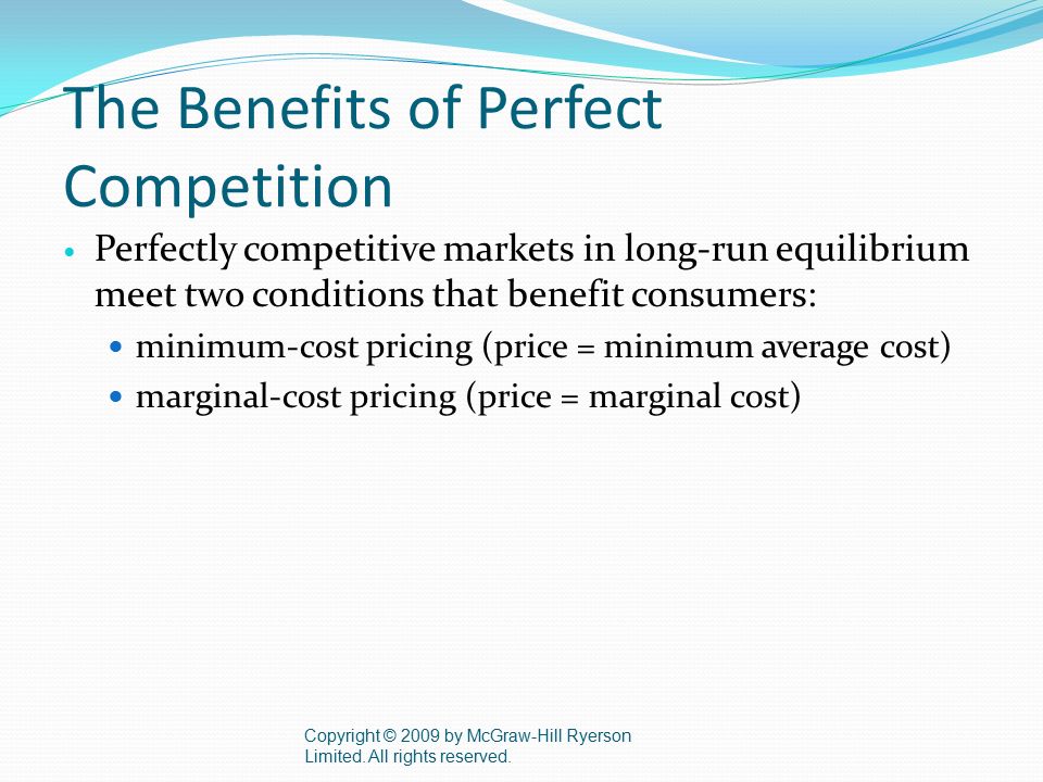 The Benefits of Perfect Competition Perfectly competitive markets in long-run equilibrium meet two conditions that benefit consumers: minimum-cost pricing (price = minimum average cost) marginal-cost pricing (price = marginal cost) Copyright © 2009 by McGraw-Hill Ryerson Limited.