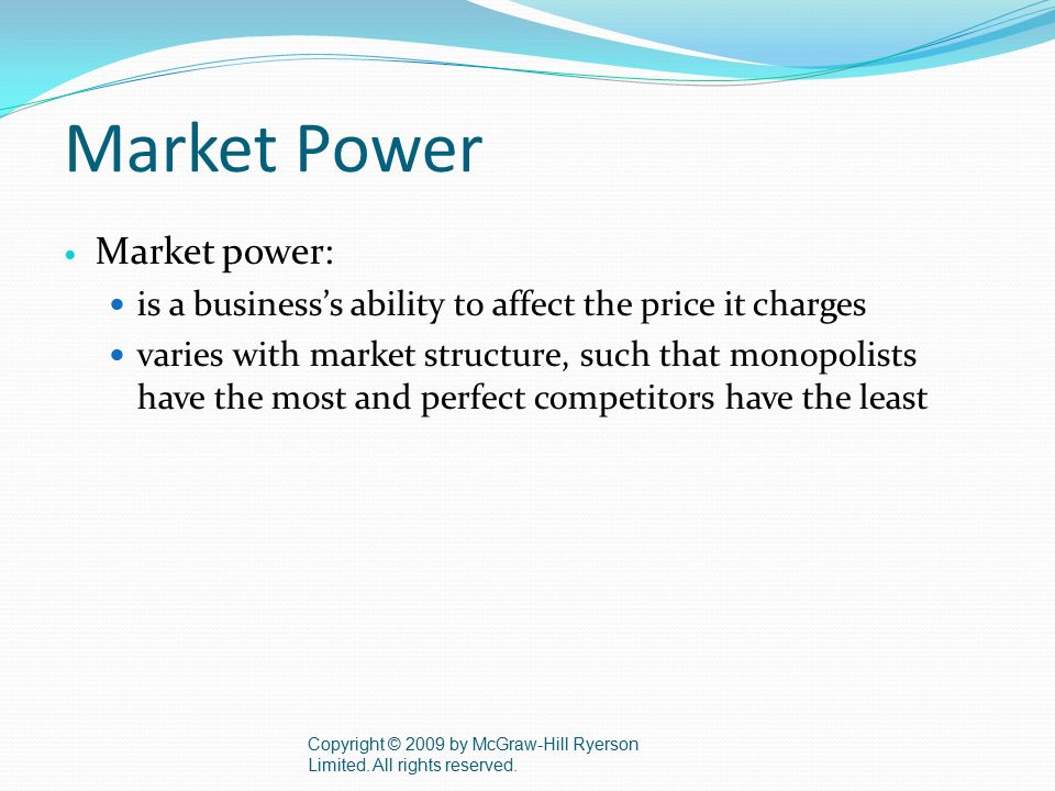 Market Power Market power: is a business’s ability to affect the price it charges varies with market structure, such that monopolists have the most and perfect competitors have the least Copyright © 2009 by McGraw-Hill Ryerson Limited.