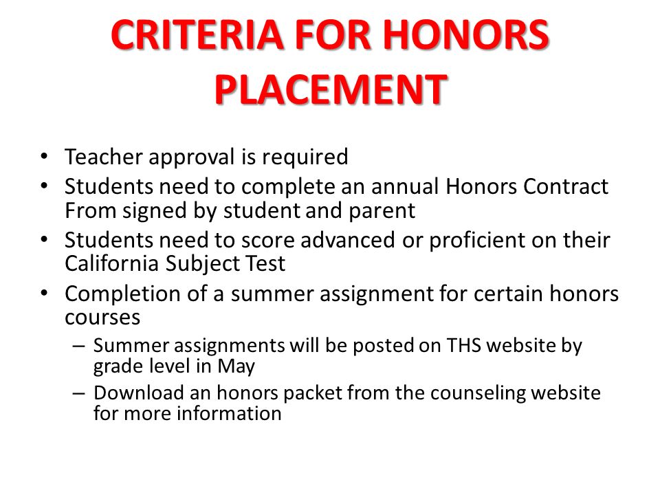 CRITERIA FOR HONORS PLACEMENT Teacher approval is required Students need to complete an annual Honors Contract From signed by student and parent Students need to score advanced or proficient on their California Subject Test Completion of a summer assignment for certain honors courses – Summer assignments will be posted on THS website by grade level in May – Download an honors packet from the counseling website for more information
