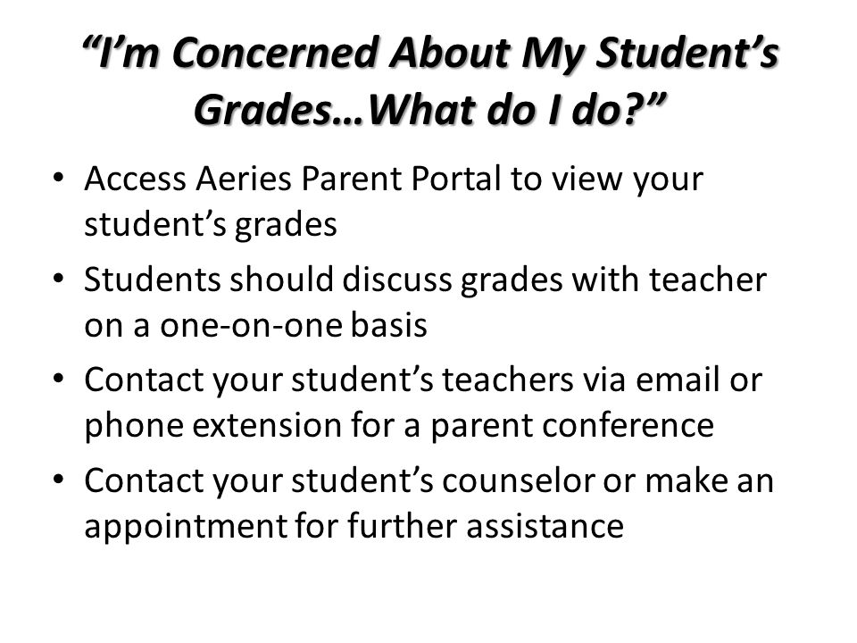 I’m Concerned About My Student’s Grades…What do I do Access Aeries Parent Portal to view your student’s grades Students should discuss grades with teacher on a one-on-one basis Contact your student’s teachers via  or phone extension for a parent conference Contact your student’s counselor or make an appointment for further assistance