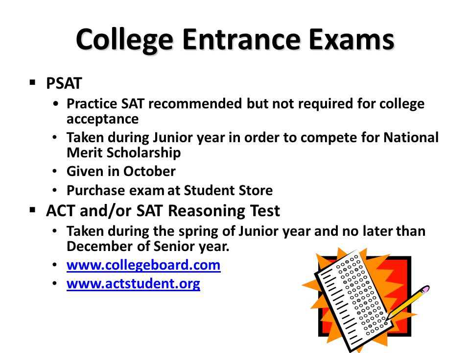 College Entrance Exams  PSAT Practice SAT recommended but not required for college acceptance Taken during Junior year in order to compete for National Merit Scholarship Given in October Purchase exam at Student Store  ACT and/or SAT Reasoning Test Taken during the spring of Junior year and no later than December of Senior year.