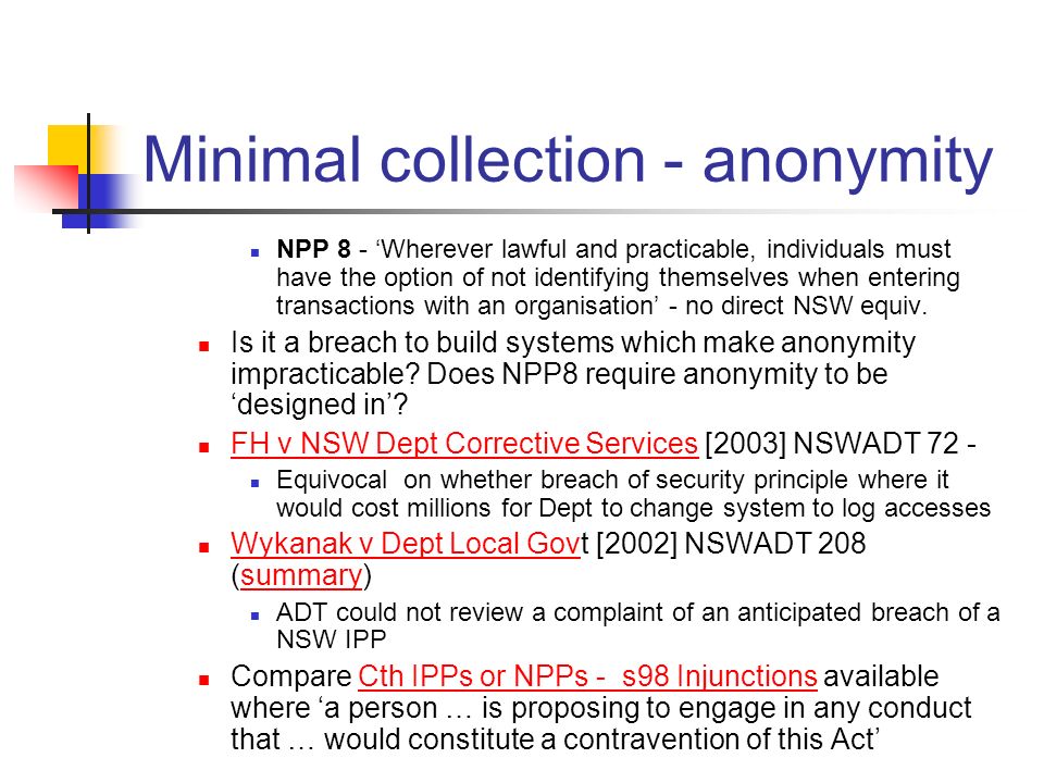 Minimal collection - anonymity NPP 8 - ‘Wherever lawful and practicable, individuals must have the option of not identifying themselves when entering transactions with an organisation’ - no direct NSW equiv.