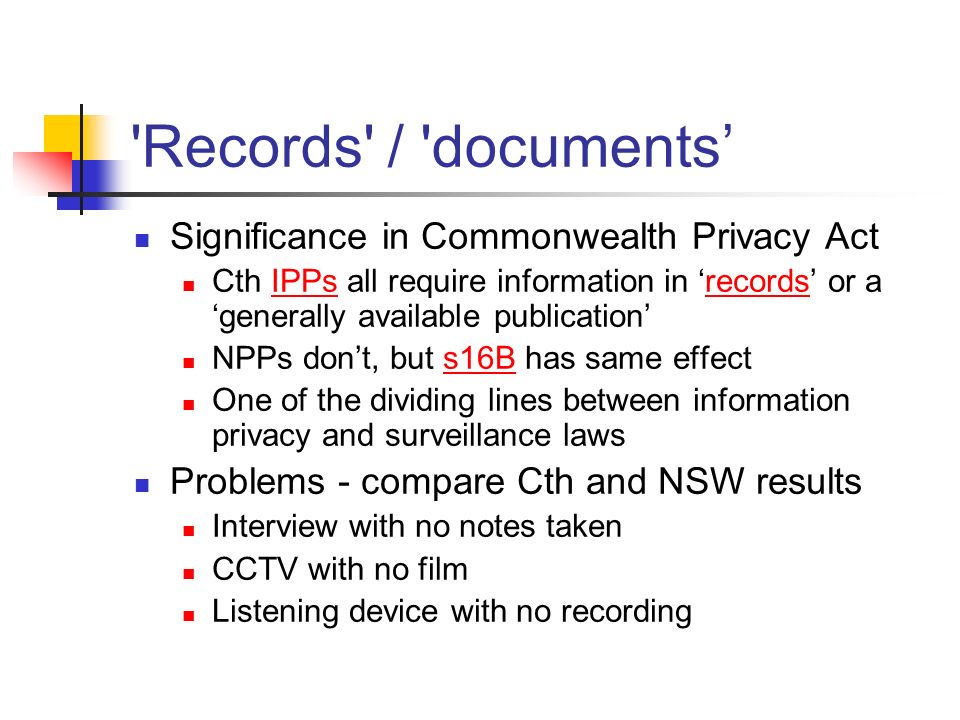 Records / documents’ Significance in Commonwealth Privacy Act Cth IPPs all require information in ‘records’ or a ‘generally available publication’IPPsrecords NPPs don’t, but s16B has same effects16B One of the dividing lines between information privacy and surveillance laws Problems - compare Cth and NSW results Interview with no notes taken CCTV with no film Listening device with no recording