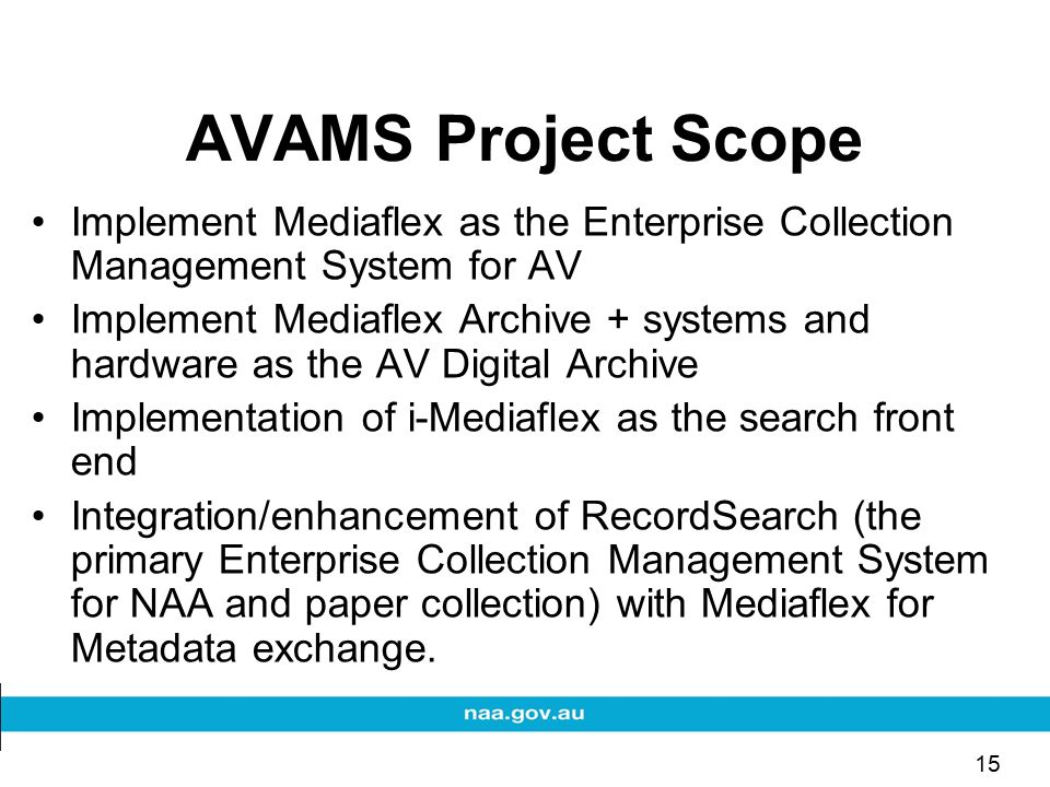15 AVAMS Project Scope Implement Mediaflex as the Enterprise Collection Management System for AV Implement Mediaflex Archive + systems and hardware as the AV Digital Archive Implementation of i-Mediaflex as the search front end Integration/enhancement of RecordSearch (the primary Enterprise Collection Management System for NAA and paper collection) with Mediaflex for Metadata exchange.