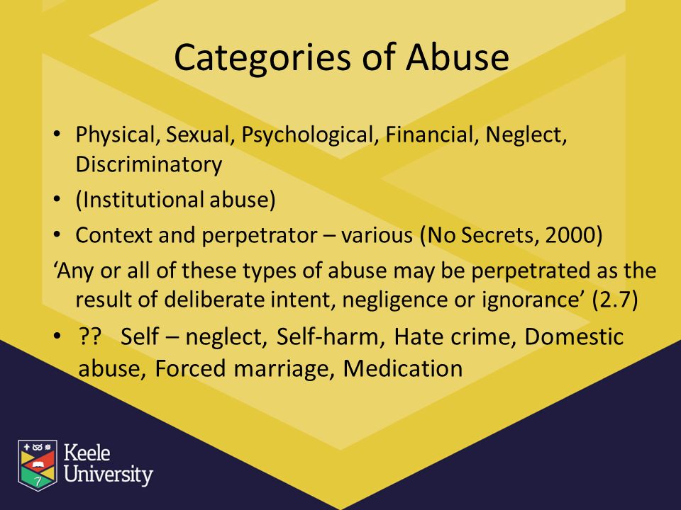 Categories of Abuse Physical, Sexual, Psychological, Financial, Neglect, Discriminatory (Institutional abuse) Context and perpetrator – various (No Secrets, 2000) ‘Any or all of these types of abuse may be perpetrated as the result of deliberate intent, negligence or ignorance’ (2.7) .