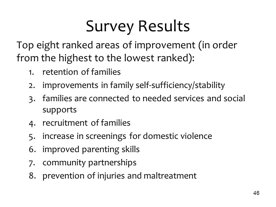 Survey Results Top eight ranked areas of improvement (in order from the highest to the lowest ranked): 1.retention of families 2.improvements in family self-sufficiency/stability 3.families are connected to needed services and social supports 4.recruitment of families 5.increase in screenings for domestic violence 6.improved parenting skills 7.community partnerships 8.prevention of injuries and maltreatment 46
