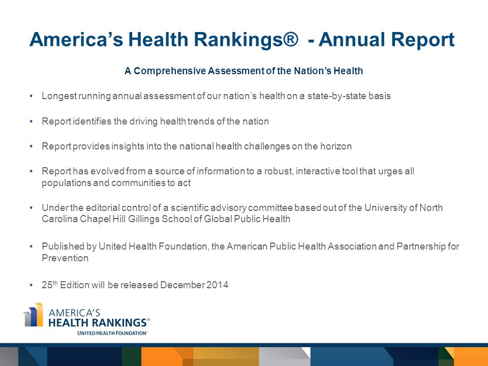 America’s Health Rankings® - Annual Report A Comprehensive Assessment of the Nation’s Health Longest running annual assessment of our nation’s health on a state-by-state basis Report identifies the driving health trends of the nation Report provides insights into the national health challenges on the horizon Report has evolved from a source of information to a robust, interactive tool that urges all populations and communities to act Under the editorial control of a scientific advisory committee based out of the University of North Carolina Chapel Hill Gillings School of Global Public Health Published by United Health Foundation, the American Public Health Association and Partnership for Prevention 25 th Edition will be released December 2014