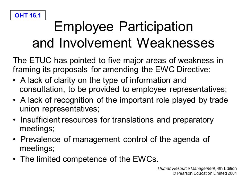 Human Resource Management, 4th Edition © Pearson Education Limited 2004 OHT 16.1 Employee Participation and Involvement Weaknesses The ETUC has pointed to five major areas of weakness in framing its proposals for amending the EWC Directive: A lack of clarity on the type of information and consultation, to be provided to employee representatives; A lack of recognition of the important role played by trade union representatives; Insufficient resources for translations and preparatory meetings; Prevalence of management control of the agenda of meetings; The limited competence of the EWCs.