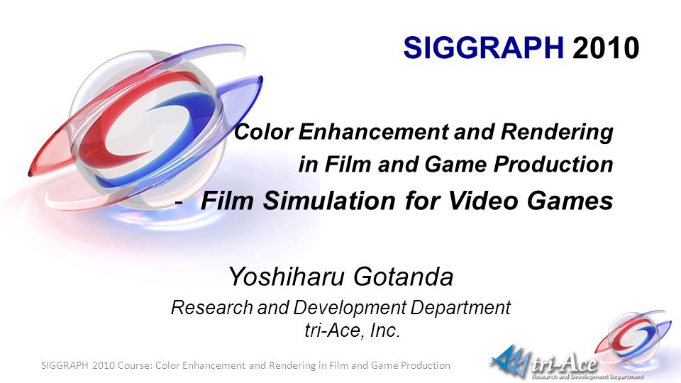 SIGGRAPH 2010 Course: Color Enhancement and Rendering in Film and Game Production SIGGRAPH 2010 Color Enhancement and Rendering in Film and Game Production -Film Simulation for Video Games Yoshiharu Gotanda Research and Development Department tri-Ace, Inc.