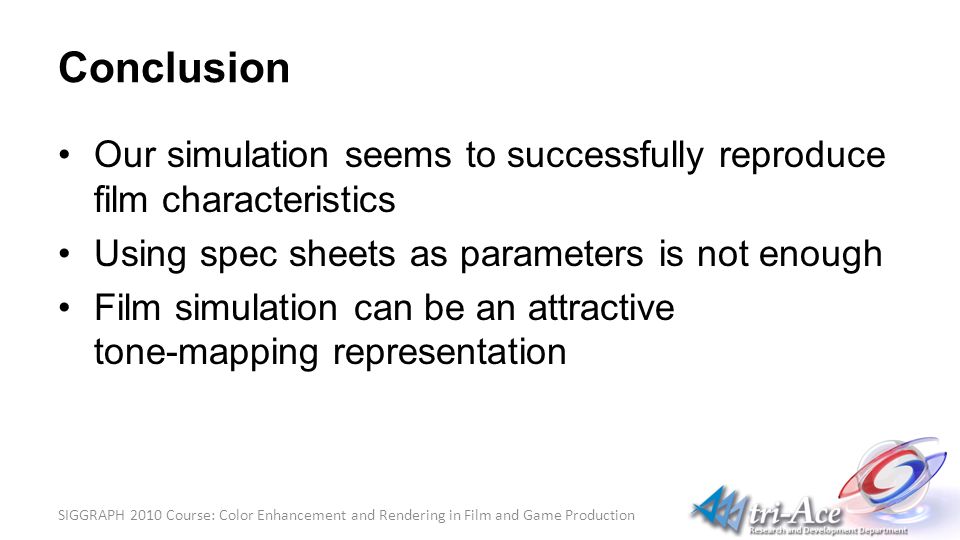 SIGGRAPH 2010 Course: Color Enhancement and Rendering in Film and Game Production Conclusion Our simulation seems to successfully reproduce film characteristics Using spec sheets as parameters is not enough Film simulation can be an attractive tone-mapping representation