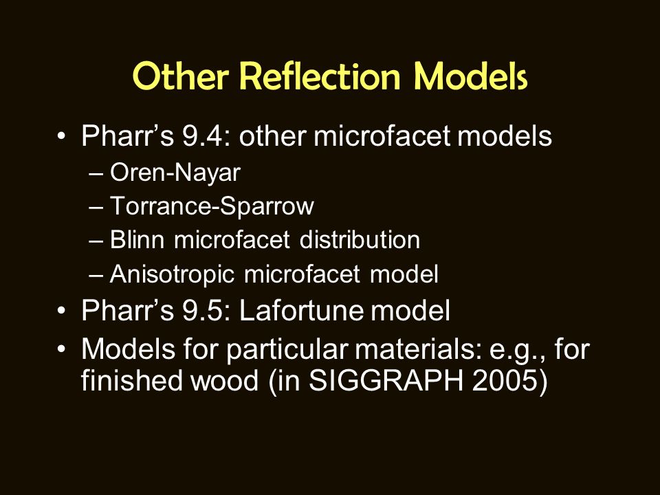 Other Reflection Models Pharr’s 9.4: other microfacet models –Oren-Nayar –Torrance-Sparrow –Blinn microfacet distribution –Anisotropic microfacet model Pharr’s 9.5: Lafortune model Models for particular materials: e.g., for finished wood (in SIGGRAPH 2005)