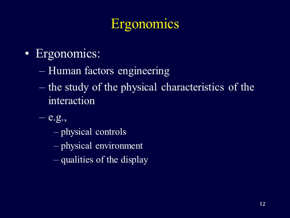 12 Ergonomics Ergonomics: –Human factors engineering –the study of the physical characteristics of the interaction –e.g., –physical controls –physical environment –qualities of the display